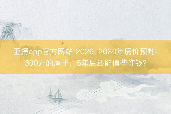 亚搏app官方网站 2026-2030年房价预判:300万的屋子,5年后还能值些许钱?