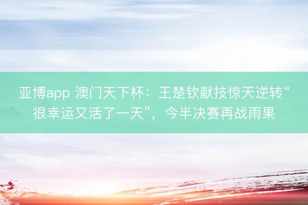 亚博app 澳门天下杯:王楚钦献技惊天逆转“很幸运又活了一天”,今半决赛再战雨果