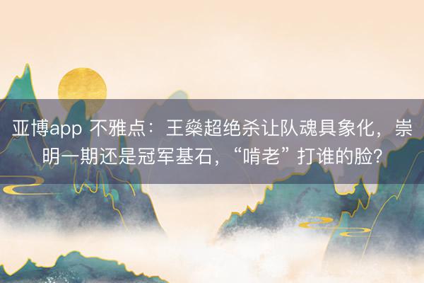 亚博app 不雅点：王燊超绝杀让队魂具象化，崇明一期还是冠军基石，“啃老” 打谁的脸？
