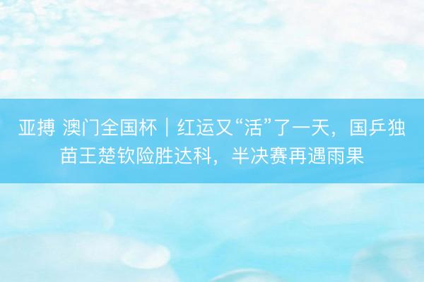 亚搏 澳门全国杯｜红运又“活”了一天，国乒独苗王楚钦险胜达科，半决赛再遇雨果
