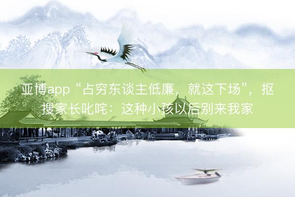 亚博app “占穷东谈主低廉，就这下场”，抠搜家长叱咤：这种小孩以后别来我家