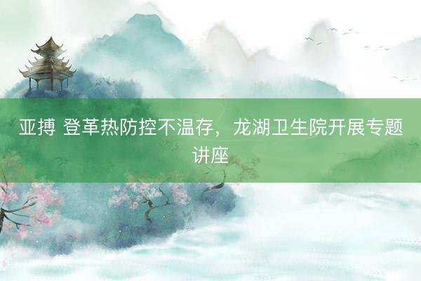 亚搏 登革热防控不温存，龙湖卫生院开展专题讲座