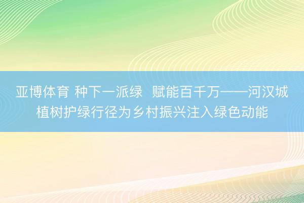 亚博体育 种下一派绿  赋能百千万——河汉城植树护绿行径为乡村振兴注入绿色动能
