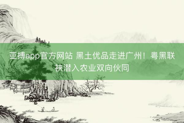 亚搏app官方网站 黑土优品走进广州!粤黑联袂潜入农业双向伙同