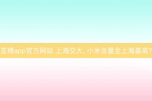 亚搏app官方网站 上海交大, 小米含量全上海最高?