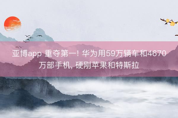 亚博app 重夺第一! 华为用59万辆车和4670万部手机, 硬刚苹果和特斯拉