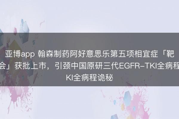 亚博app 翰森制药阿好意思乐第五项相宜症「靶化聚会」获批上市，引颈中国原研三代EGFR-TKI全病程诡秘