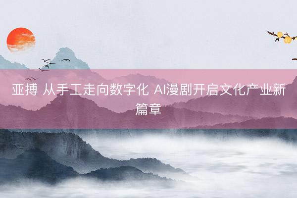 亚搏 从手工走向数字化 AI漫剧开启文化产业新篇章