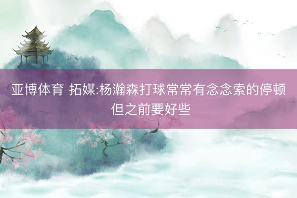 亚博体育 拓媒:杨瀚森打球常常有念念索的停顿 但之前要好些