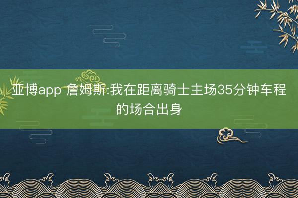 亚博app 詹姆斯:我在距离骑士主场35分钟车程的场合出身