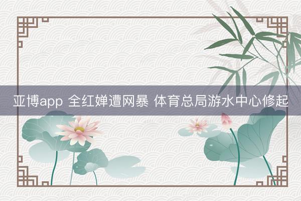 亚博app 全红婵遭网暴 体育总局游水中心修起