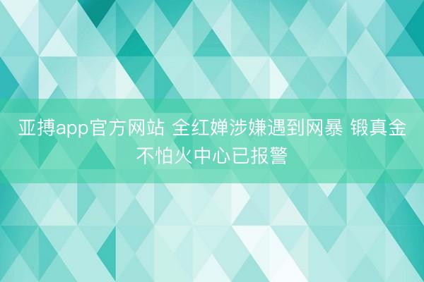 亚搏app官方网站 全红婵涉嫌遇到网暴 锻真金不怕火中心已报警