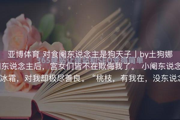 亚博体育 对食阉东说念主是狗天子丨by土狗娜娜 我找了个对食的小阉东说念主后,宫女们皆不在欺侮我了。 小阉东说念主对旁东说念主冷若冰霜,对我却极尽善良。 “桃枝,有我在,没东说念主敢再欺侮你。” 可宫里内乱之后,他祛除了。 邂逅时,他坐在养心殿高位之上,与皇后琴瑟和鸣。 看到我,他威严冷吓。 “皇后,...