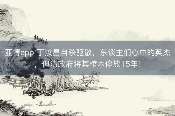 亚博app 丁汝昌自杀驱散,东谈主们心中的英杰,但清政府将其棺木停放15年!
