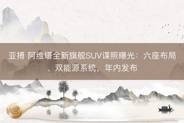 亚搏 阿维塔全新旗舰SUV谍照曝光:六座布局、双能源系统,年内发布