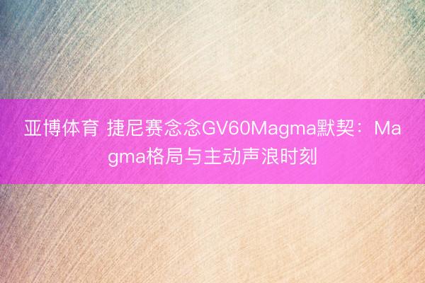 亚博体育 捷尼赛念念GV60Magma默契:Magma格局与主动声浪时刻