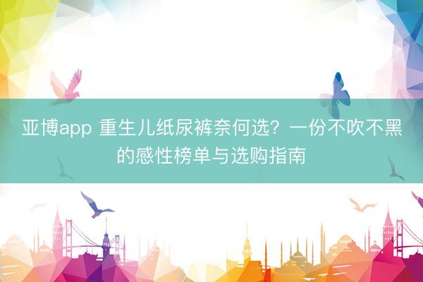 亚博app 重生儿纸尿裤奈何选?一份不吹不黑的感性榜单与选购指南
