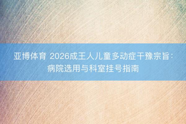 亚博体育 2026成王人儿童多动症干豫宗旨：病院选用与科室挂号指南