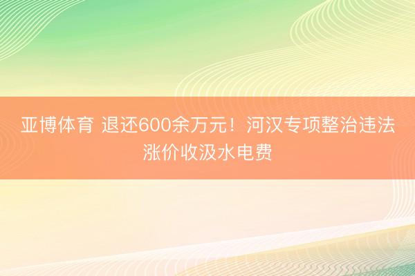 亚博体育 退还600余万元！河汉专项整治违法涨价收汲水电费
