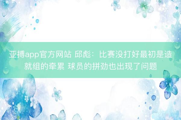 亚搏app官方网站 邱彪:比赛没打好最初是造就组的牵累 球员的拼劲也出现了问题