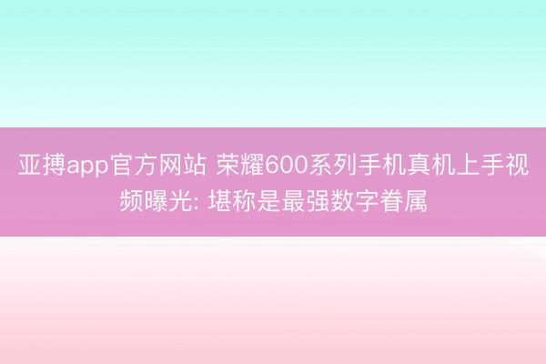 亚搏app官方网站 荣耀600系列手机真机上手视频曝光: 堪称是最强数字眷属
