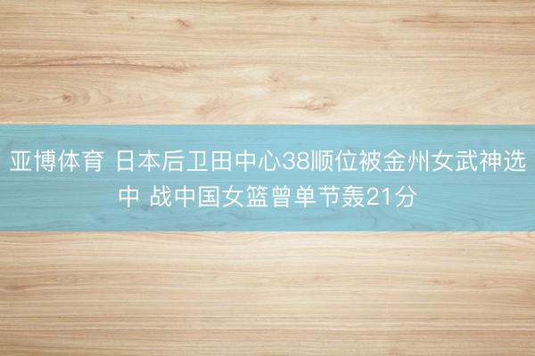 亚博体育 日本后卫田中心38顺位被金州女武神选中 战中国女篮曾单节轰21分