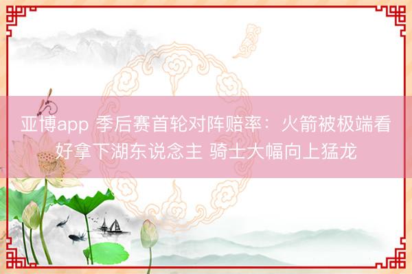 亚博app 季后赛首轮对阵赔率：火箭被极端看好拿下湖东说念主 骑士大幅向上猛龙