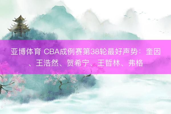 亚博体育 CBA成例赛第38轮最好声势:奎因、王浩然、贺希宁、王哲林、弗格