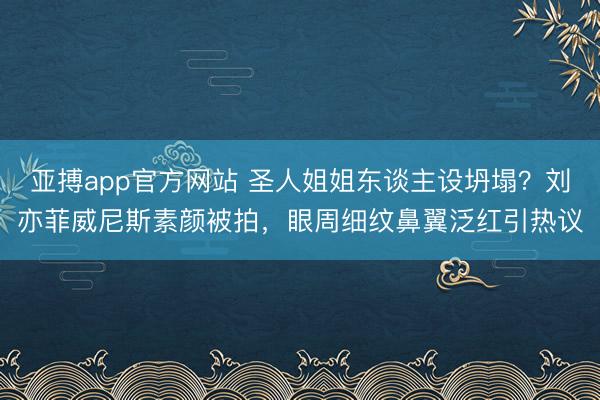 亚搏app官方网站 圣人姐姐东谈主设坍塌？刘亦菲威尼斯素颜被拍，眼周细纹鼻翼泛红引热议