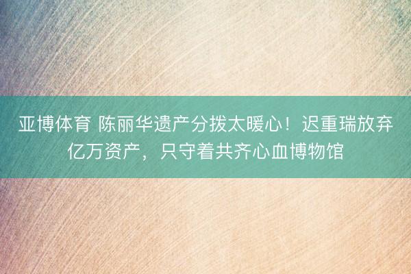 亚博体育 陈丽华遗产分拨太暖心!迟重瑞放弃亿万资产,只守着共齐心血博物馆