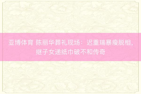 亚博体育 陈丽华葬礼现场：迟重瑞暴瘦脱相，继子女递纸巾破不和传奇