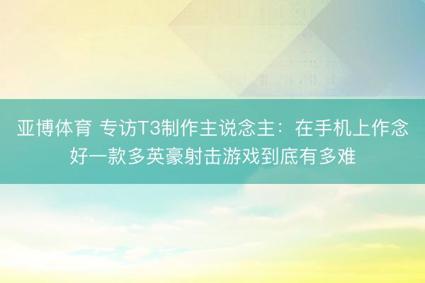亚博体育 专访T3制作主说念主:在手机上作念好一款多英豪射击游戏到底有多难