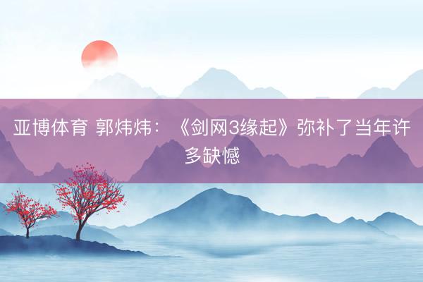 亚博体育 郭炜炜:《剑网3缘起》弥补了当年许多缺憾