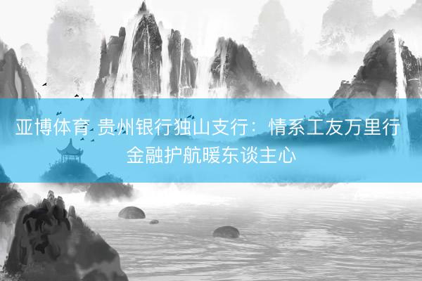 亚博体育 贵州银行独山支行:情系工友万里行 金融护航暖东谈主心