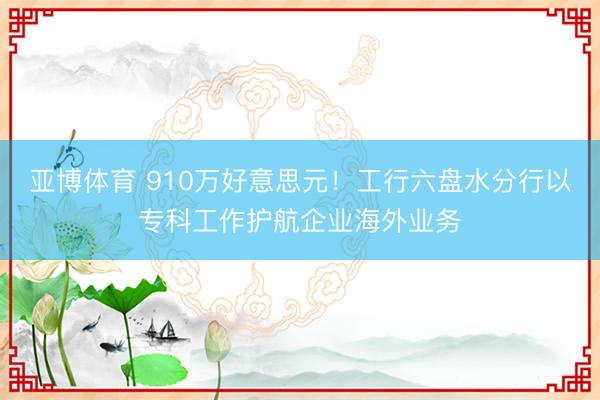 亚博体育 910万好意思元!工行六盘水分行以专科工作护航企业海外业务