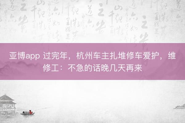 亚博app 过完年，杭州车主扎堆修车爱护，维修工：不急的话晚几天再来