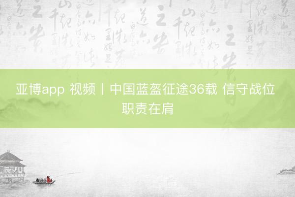 亚博app 视频丨中国蓝盔征途36载 信守战位 职责在肩