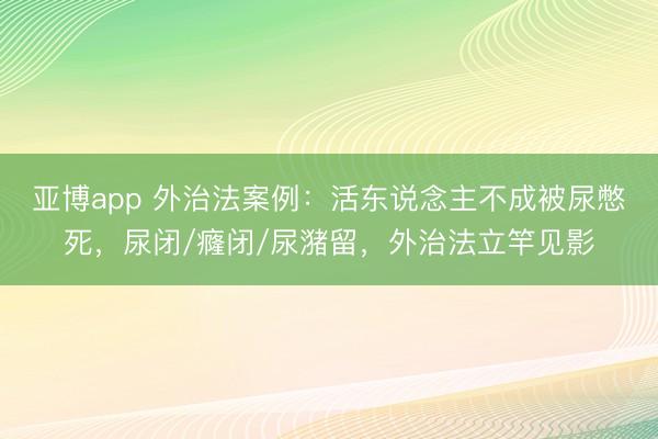 亚博app 外治法案例：活东说念主不成被尿憋死，尿闭/癃闭/尿潴留，外治法立竿见影