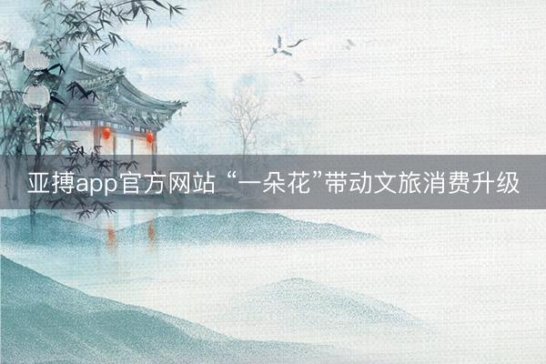 亚搏app官方网站 “一朵花”带动文旅消费升级