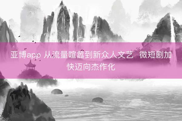 亚博app 从流量喧嚣到新众人文艺  微短剧加快迈向杰作化