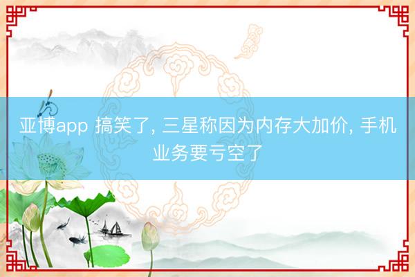 亚博app 搞笑了， 三星称因为内存大加价， 手机业务要亏空了