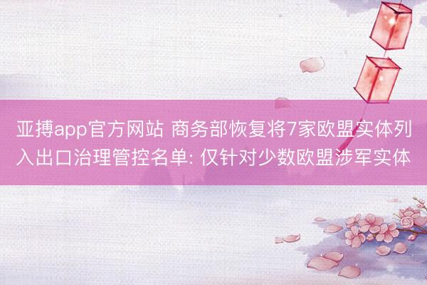 亚搏app官方网站 商务部恢复将7家欧盟实体列入出口治理管控名单: 仅针对少数欧盟涉军实体