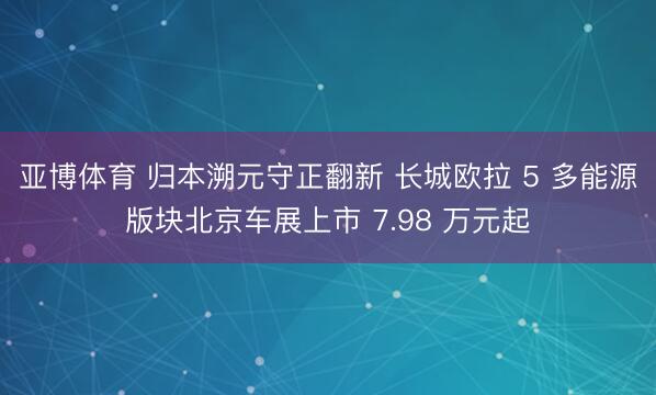 亚博体育 归本溯元守正翻新 长城欧拉 5 多能源版块北京车展上市 7.98 万元起