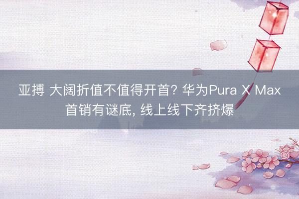 亚搏 大阔折值不值得开首? 华为Pura X Max首销有谜底， 线上线下齐挤爆