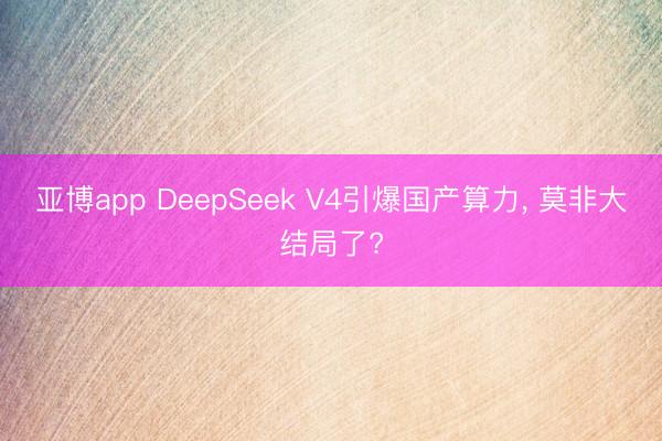 亚博app DeepSeek V4引爆国产算力， 莫非大结局了?