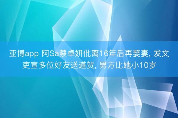亚博app 阿Sa蔡卓妍仳离16年后再娶妻， 发文吏宣多位好友送道贺， 男方比她小10岁
