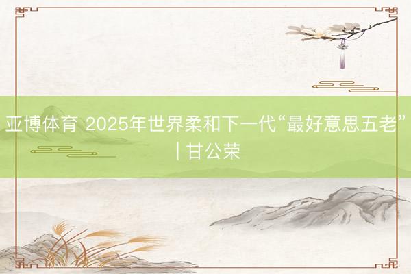 亚博体育 2025年世界柔和下一代“最好意思五老” | 甘公荣