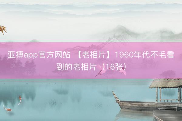 亚搏app官方网站 【老相片】1960年代不毛看到的老相片（16张）