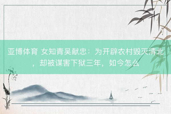 亚博体育 女知青吴献忠：为开辟农村毁灭清北，却被谋害下狱三年，如今怎么