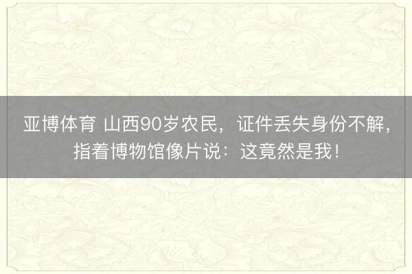 亚博体育 山西90岁农民，证件丢失身份不解，指着博物馆像片说：这竟然是我！